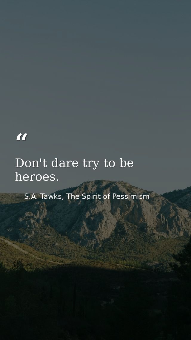 Don't dare try to be heroes. — S.A. Tawks, The Spirit of Pessimism