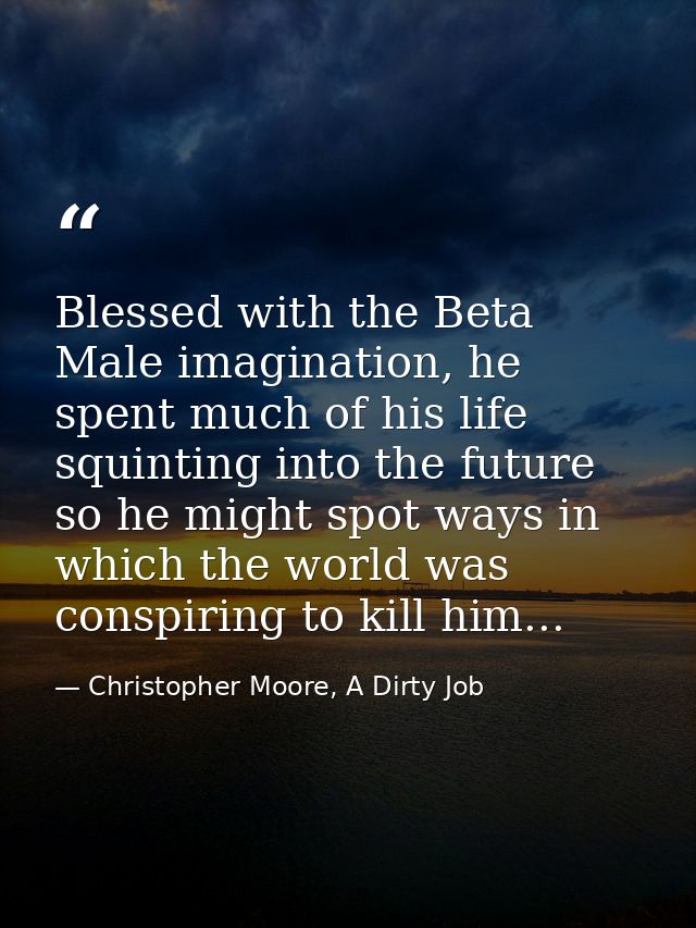 Blessed with the Beta Male imagination, he spent much of his life squinting into the future so he might spot ways in whi — Christopher Moore, A Dirty Job