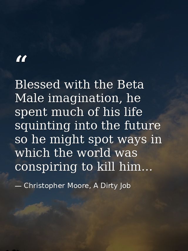 Blessed with the Beta Male imagination, he spent much of his life squinting into the future so he might spot ways in whi — Christopher Moore, A Dirty Job