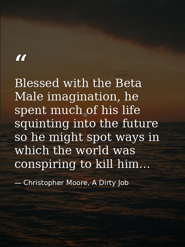 Blessed with the Beta Male imagination, he spent much of his life squinting into the future so he might spot ways in whi — Christopher Moore, A Dirty Job