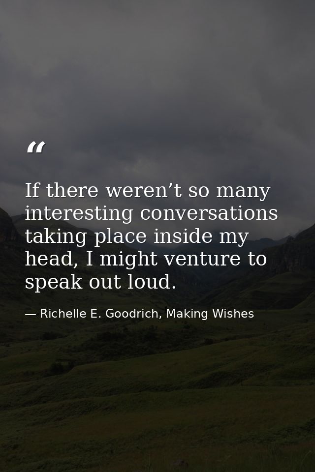If there weren’t so many interesting conversations taking place inside my head, I might venture to speak out loud. — Richelle E. Goodrich, Making Wishes