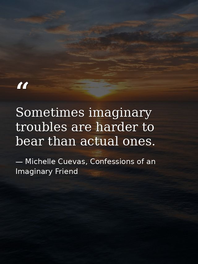 Sometimes imaginary troubles are harder to bear than actual ones. — Michelle Cuevas, Confessions of an Imaginary Friend