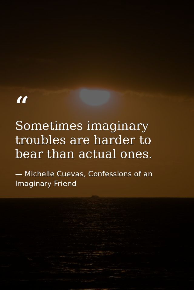 Sometimes imaginary troubles are harder to bear than actual ones. — Michelle Cuevas, Confessions of an Imaginary Friend