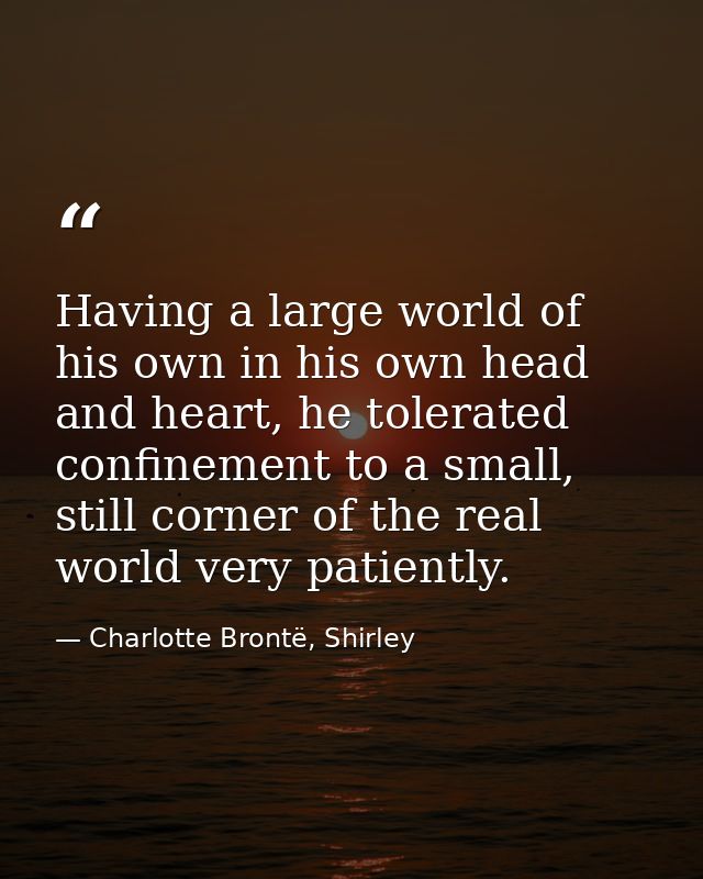 Having a large world of his own in his own head and heart, he tolerated confinement to a small, still corner of the real — Charlotte Brontë, Shirley
