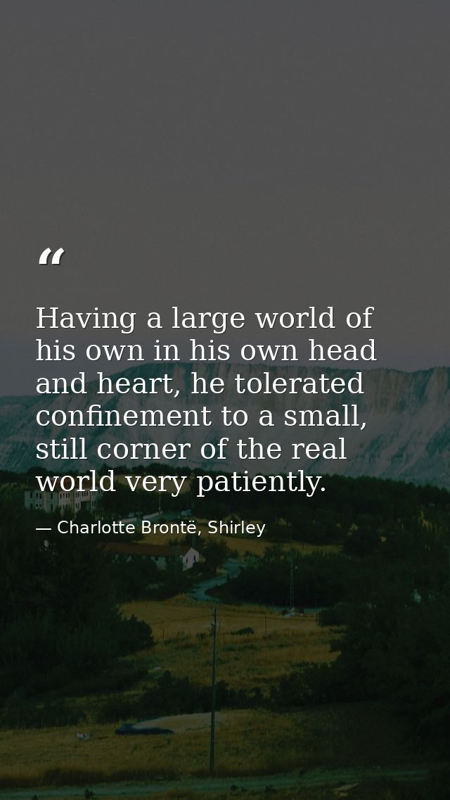 Having a large world of his own in his own head and heart, he tolerated confinement to a small, still corner of the real — Charlotte Brontë, Shirley