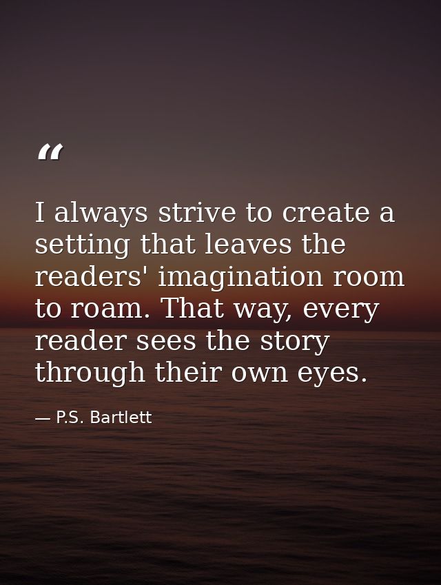 I always strive to create a setting that leaves the readers' imagination room to roam. That way, every reader sees the s — P.S. Bartlett