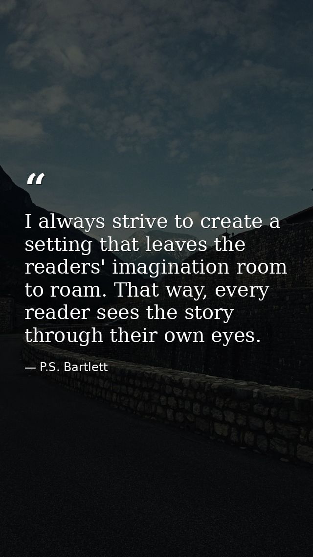 I always strive to create a setting that leaves the readers' imagination room to roam. That way, every reader sees the s — P.S. Bartlett