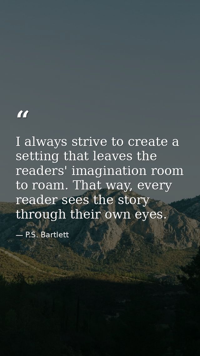 I always strive to create a setting that leaves the readers' imagination room to roam. That way, every reader sees the s — P.S. Bartlett