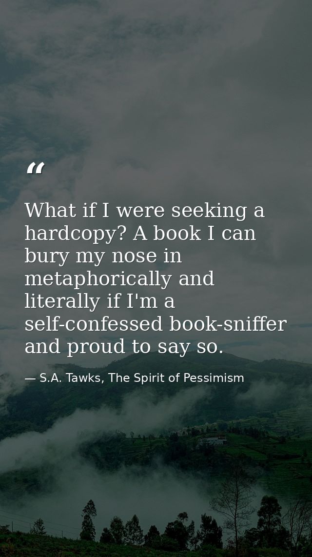 What if I were seeking a hardcopy? A book I can bury my nose in metaphorically and literally if I'm a self-confessed boo — S.A. Tawks, The Spirit of Pessimism