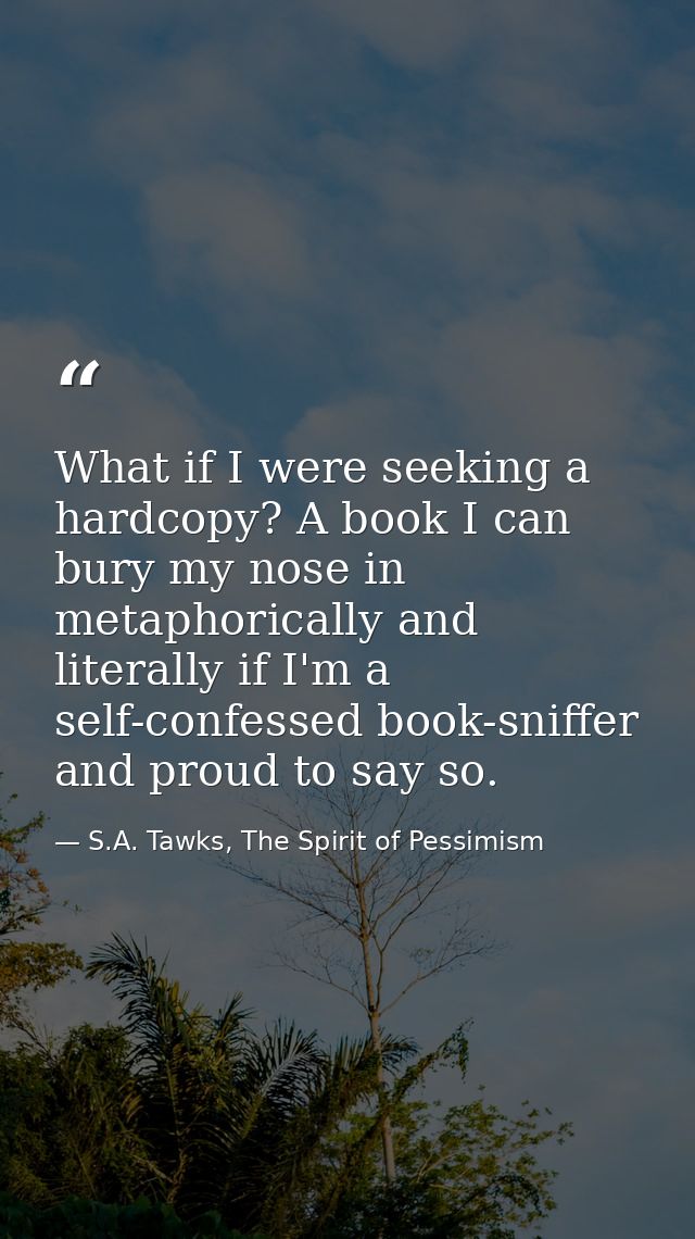 What if I were seeking a hardcopy? A book I can bury my nose in metaphorically and literally if I'm a self-confessed boo — S.A. Tawks, The Spirit of Pessimism