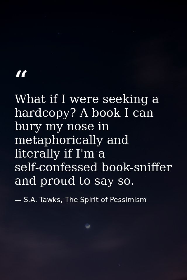 What if I were seeking a hardcopy? A book I can bury my nose in metaphorically and literally if I'm a self-confessed boo — S.A. Tawks, The Spirit of Pessimism
