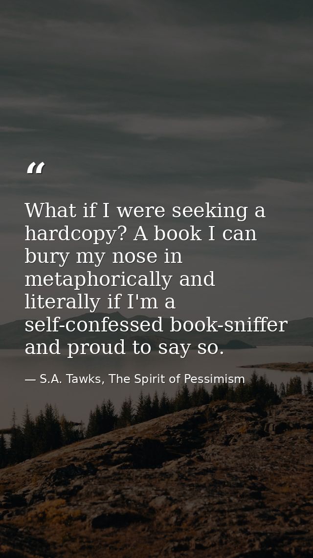 What if I were seeking a hardcopy? A book I can bury my nose in metaphorically and literally if I'm a self-confessed boo — S.A. Tawks, The Spirit of Pessimism