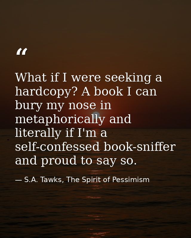 What if I were seeking a hardcopy? A book I can bury my nose in metaphorically and literally if I'm a self-confessed boo — S.A. Tawks, The Spirit of Pessimism