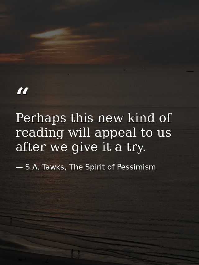 Perhaps this new kind of reading will appeal to us after we give it a try. — S.A. Tawks, The Spirit of Pessimism