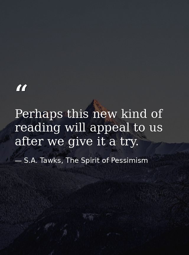 Perhaps this new kind of reading will appeal to us after we give it a try. — S.A. Tawks, The Spirit of Pessimism