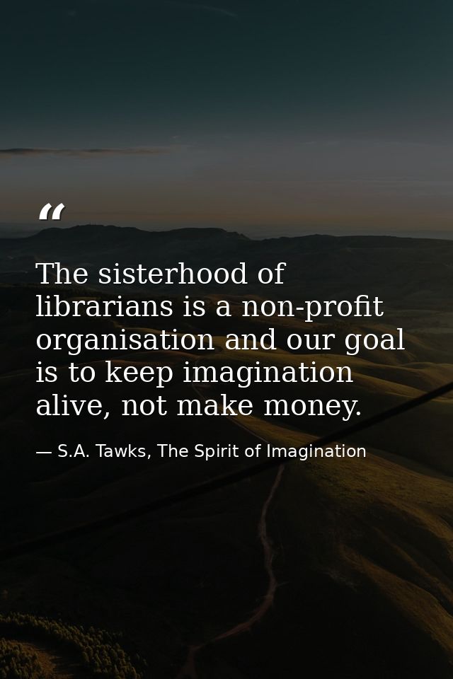 The sisterhood of librarians is a non-profit organisation and our goal is to keep imagination alive, not make money. — S.A. Tawks, The Spirit of Imagination