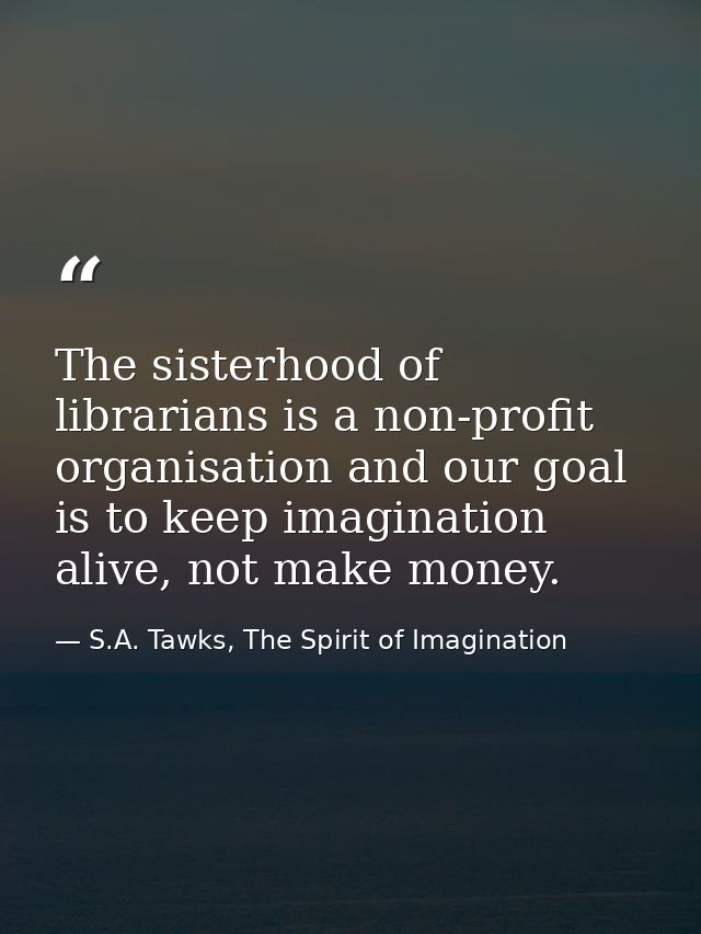 The sisterhood of librarians is a non-profit organisation and our goal is to keep imagination alive, not make money. — S.A. Tawks, The Spirit of Imagination