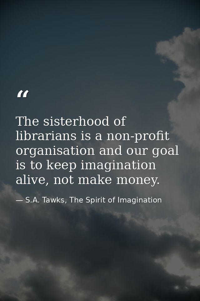 The sisterhood of librarians is a non-profit organisation and our goal is to keep imagination alive, not make money. — S.A. Tawks, The Spirit of Imagination