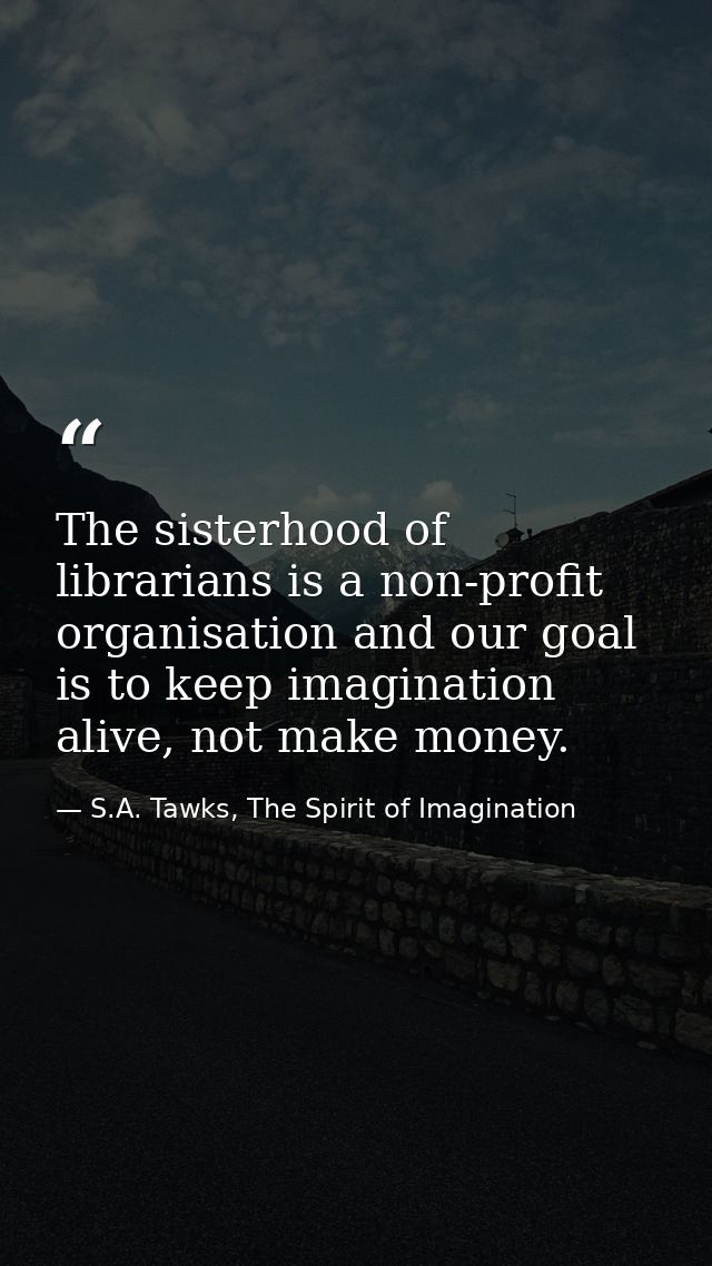 The sisterhood of librarians is a non-profit organisation and our goal is to keep imagination alive, not make money. — S.A. Tawks, The Spirit of Imagination