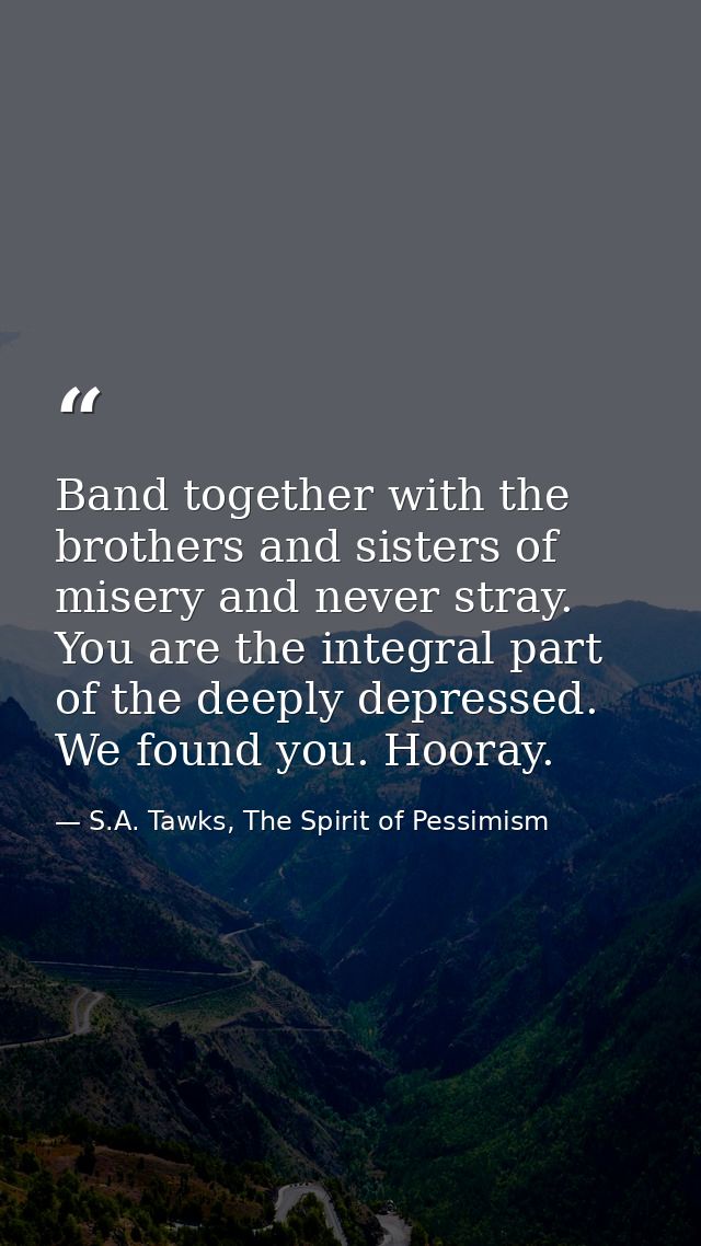 Band together with the brothers and sisters of misery and never stray. You are the integral part of the deeply depressed — S.A. Tawks, The Spirit of Pessimism