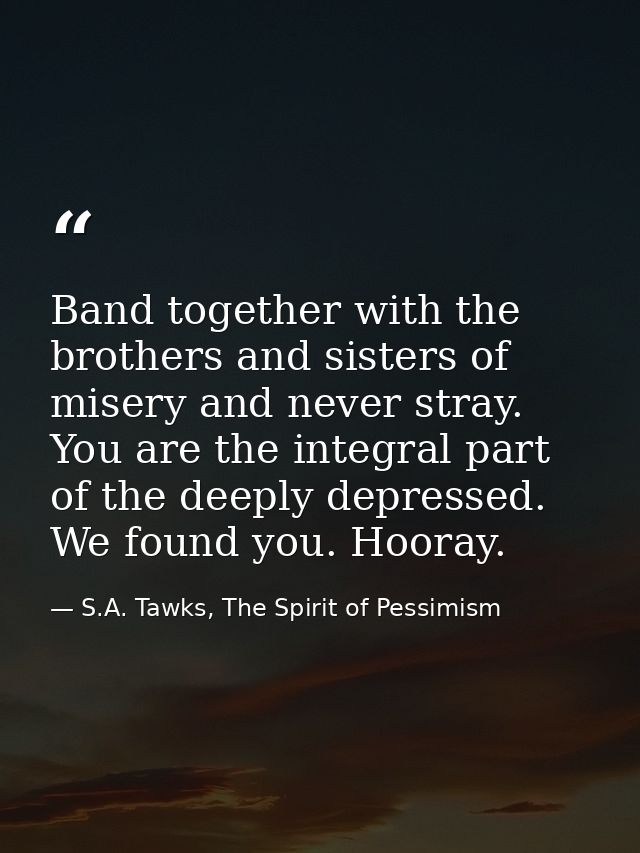 Band together with the brothers and sisters of misery and never stray. You are the integral part of the deeply depressed — S.A. Tawks, The Spirit of Pessimism