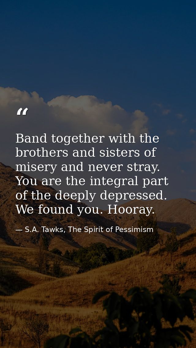 Band together with the brothers and sisters of misery and never stray. You are the integral part of the deeply depressed — S.A. Tawks, The Spirit of Pessimism