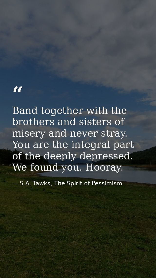 Band together with the brothers and sisters of misery and never stray. You are the integral part of the deeply depressed — S.A. Tawks, The Spirit of Pessimism