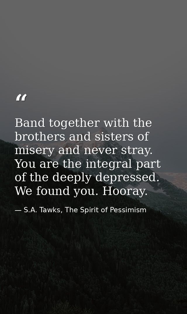 Band together with the brothers and sisters of misery and never stray. You are the integral part of the deeply depressed — S.A. Tawks, The Spirit of Pessimism