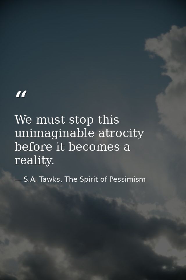 We must stop this unimaginable atrocity before it becomes a reality. — S.A. Tawks, The Spirit of Pessimism