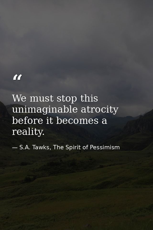 We must stop this unimaginable atrocity before it becomes a reality. — S.A. Tawks, The Spirit of Pessimism