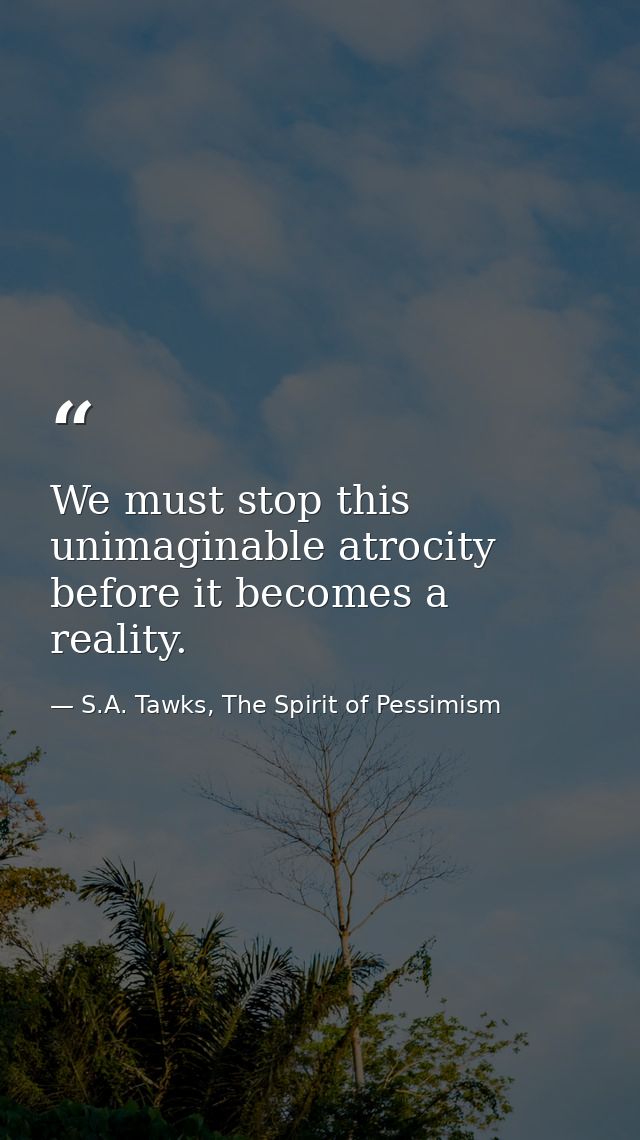 We must stop this unimaginable atrocity before it becomes a reality. — S.A. Tawks, The Spirit of Pessimism