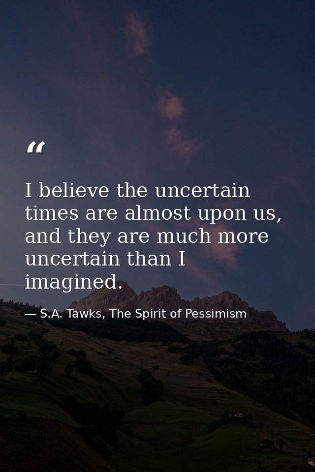I believe the uncertain times are almost upon us, and they are much more uncertain than I imagined. — S.A. Tawks, The Spirit of Pessimism
