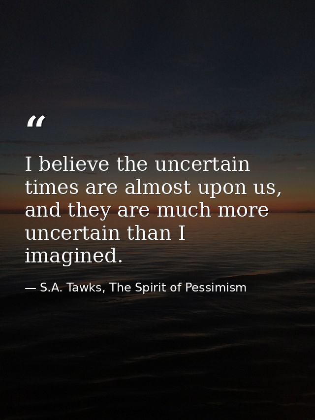 I believe the uncertain times are almost upon us, and they are much more uncertain than I imagined. — S.A. Tawks, The Spirit of Pessimism