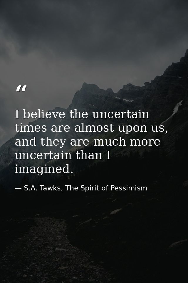 I believe the uncertain times are almost upon us, and they are much more uncertain than I imagined. — S.A. Tawks, The Spirit of Pessimism
