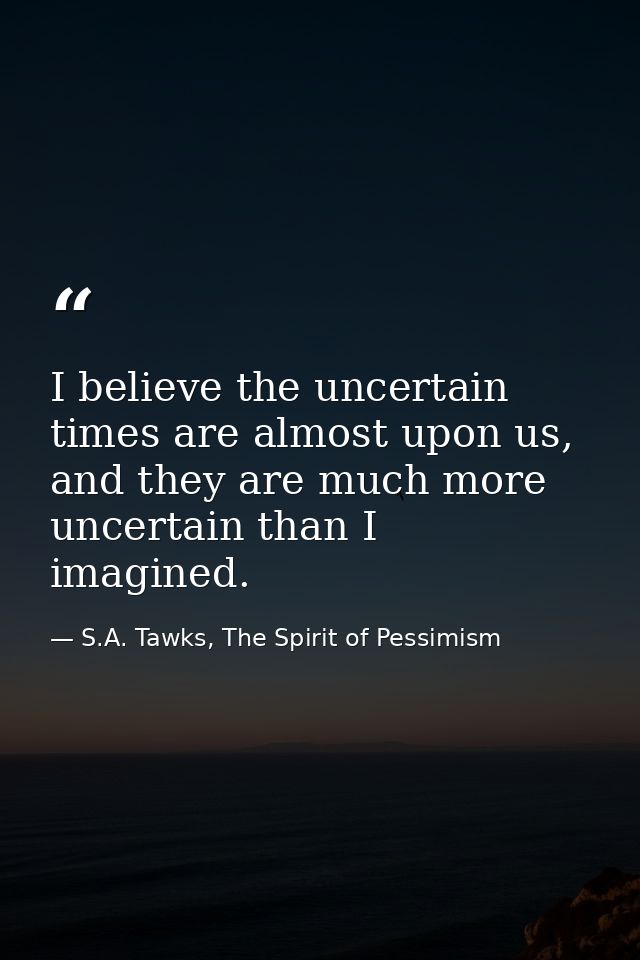 I believe the uncertain times are almost upon us, and they are much more uncertain than I imagined. — S.A. Tawks, The Spirit of Pessimism