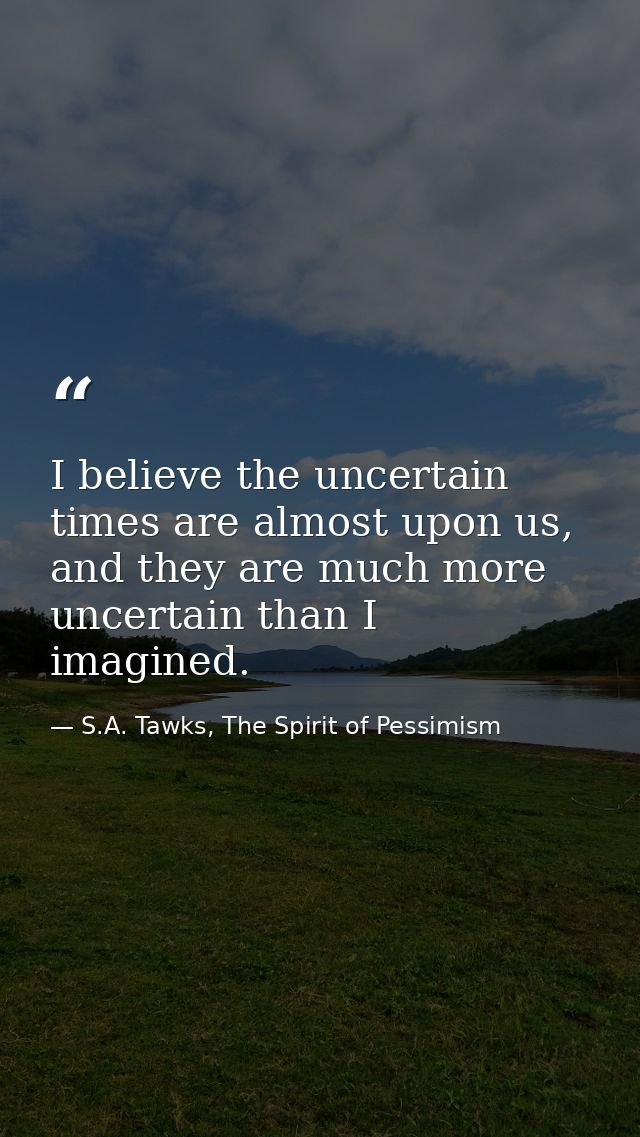 I believe the uncertain times are almost upon us, and they are much more uncertain than I imagined. — S.A. Tawks, The Spirit of Pessimism