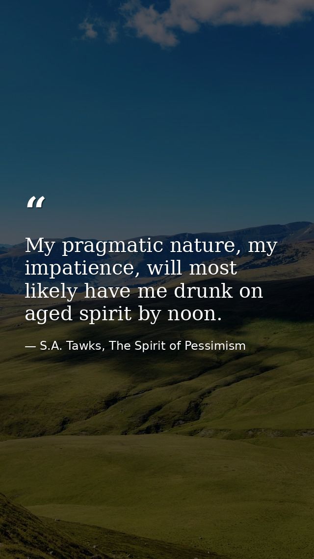 My pragmatic nature, my impatience, will most likely have me drunk on aged spirit by noon. — S.A. Tawks, The Spirit of Pessimism