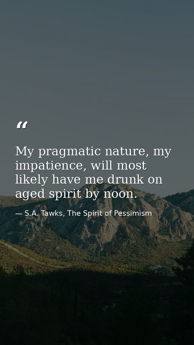 My pragmatic nature, my impatience, will most likely have me drunk on aged spirit by noon. — S.A. Tawks, The Spirit of Pessimism
