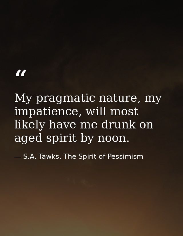 My pragmatic nature, my impatience, will most likely have me drunk on aged spirit by noon. — S.A. Tawks, The Spirit of Pessimism