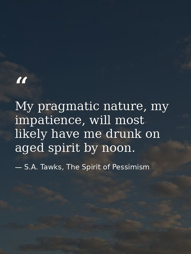 My pragmatic nature, my impatience, will most likely have me drunk on aged spirit by noon. — S.A. Tawks, The Spirit of Pessimism