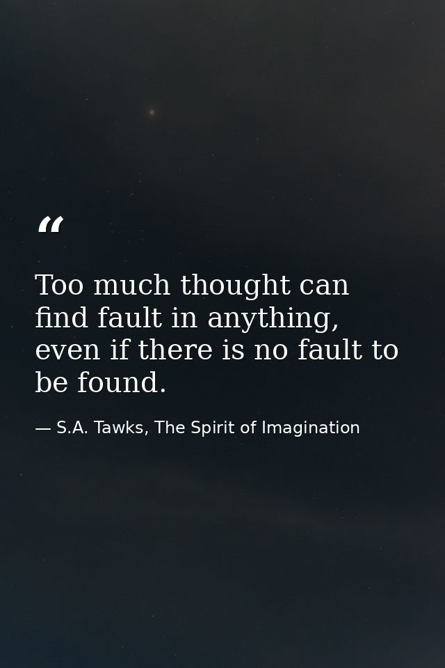 Too much thought can find fault in anything, even if there is no fault to be found. — S.A. Tawks, The Spirit of Imagination