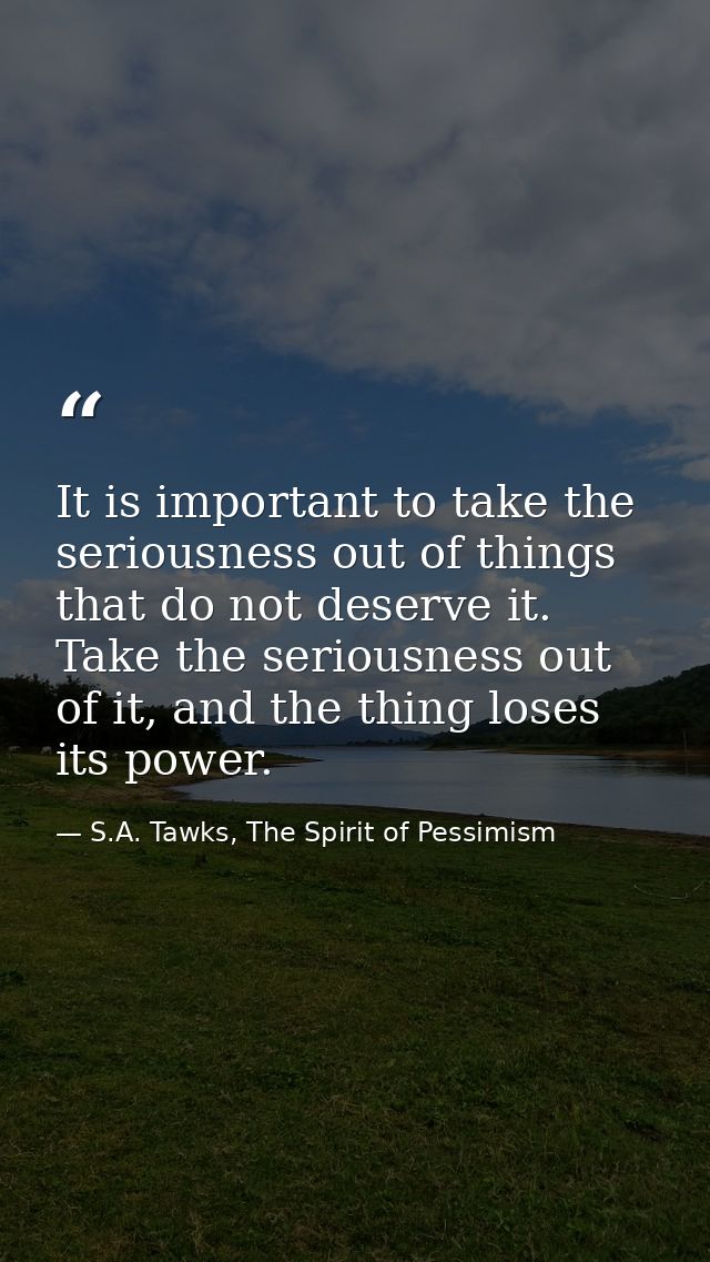 It is important to take the seriousness out of things that do not deserve it. Take the seriousness out of it, and the th — S.A. Tawks, The Spirit of Pessimism