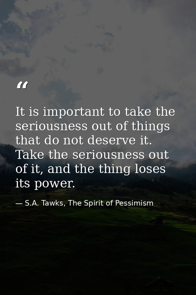 It is important to take the seriousness out of things that do not deserve it. Take the seriousness out of it, and the th — S.A. Tawks, The Spirit of Pessimism