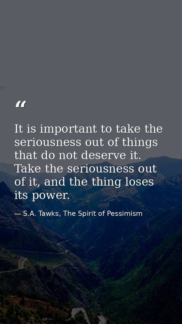 It is important to take the seriousness out of things that do not deserve it. Take the seriousness out of it, and the th — S.A. Tawks, The Spirit of Pessimism
