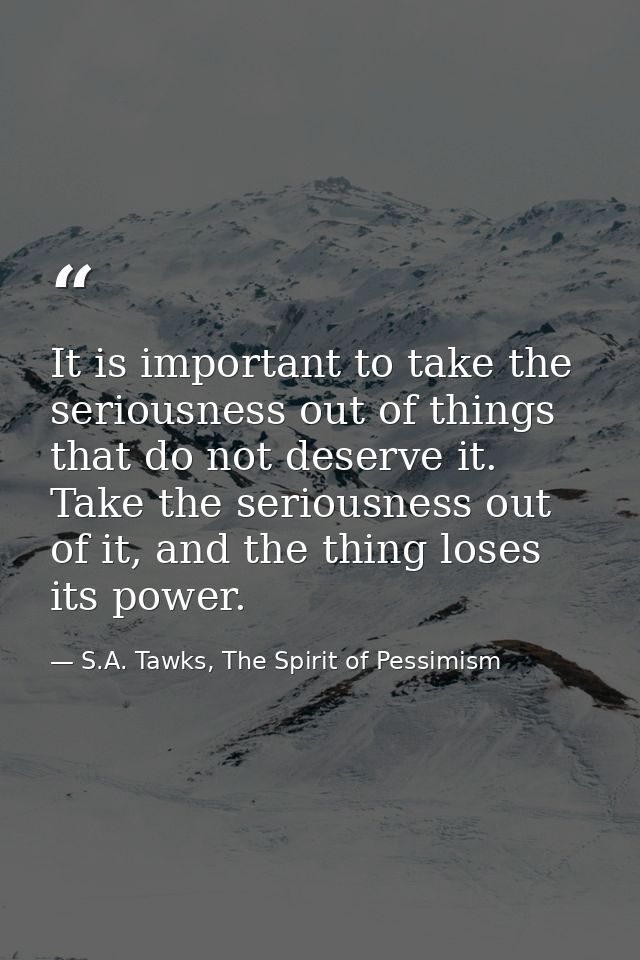 It is important to take the seriousness out of things that do not deserve it. Take the seriousness out of it, and the th — S.A. Tawks, The Spirit of Pessimism