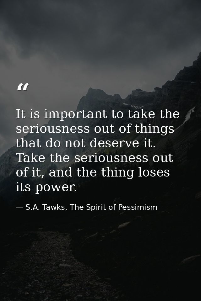It is important to take the seriousness out of things that do not deserve it. Take the seriousness out of it, and the th — S.A. Tawks, The Spirit of Pessimism