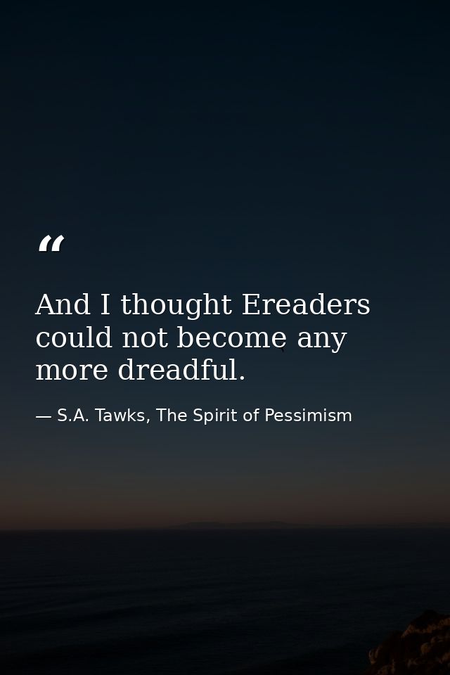And I thought Ereaders could not become any more dreadful. — S.A. Tawks, The Spirit of Pessimism
