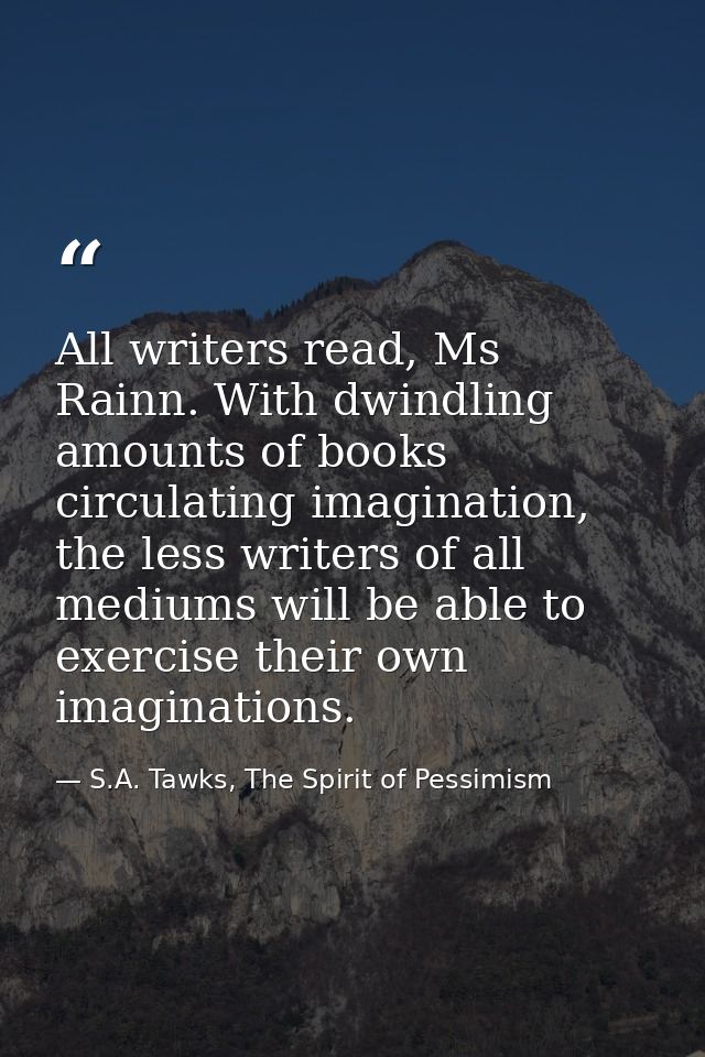 All writers read, Ms Rainn. With dwindling amounts of books circulating imagination, the less writers of all mediums wil — S.A. Tawks, The Spirit of Pessimism