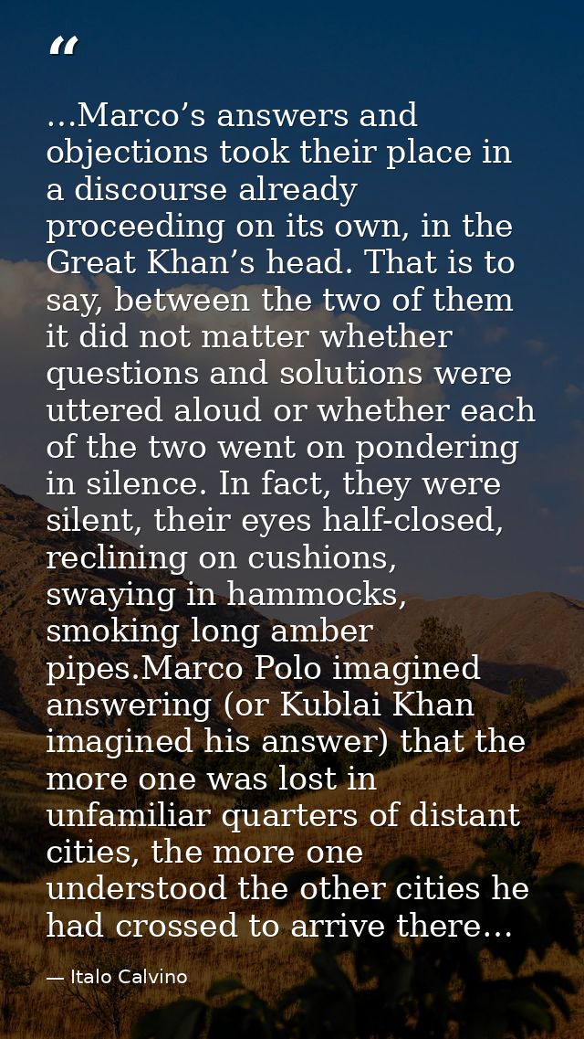 …Marco’s answers and objections took their place in a discourse already proceeding on its own, in the Great Khan’s head. — Italo Calvino