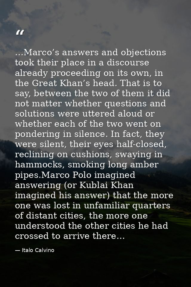 …Marco’s answers and objections took their place in a discourse already proceeding on its own, in the Great Khan’s head. — Italo Calvino
